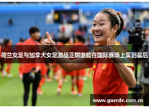 荷兰女足与加拿大女足激战正酣谁能在国际赛场上笑到最后