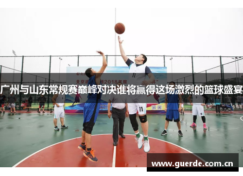 广州与山东常规赛巅峰对决谁将赢得这场激烈的篮球盛宴